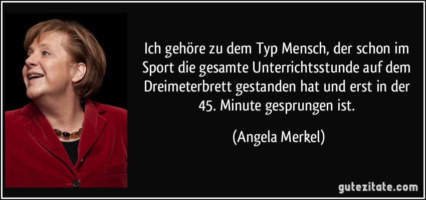 Ich gehöre zu dem Typ Mensch, der schon im Sport die gesamte Unterrichtsstunde auf dem Dreimeterbrett gestanden hat und erst in der 45. Minute gesprungen ist. (Angela Merkel)