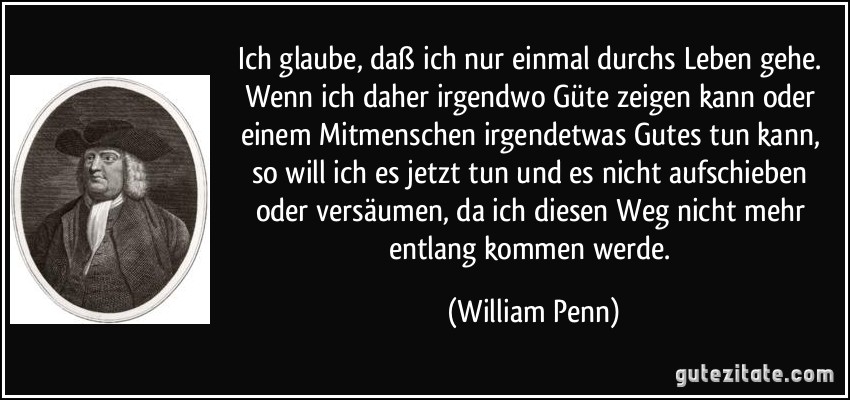 Ich glaube, daß ich nur einmal durchs Leben gehe. Wenn ich daher irgendwo Güte zeigen kann oder einem Mitmenschen irgendetwas Gutes tun kann, so will ich es jetzt tun und es nicht aufschieben oder versäumen, da ich diesen Weg nicht mehr entlang kommen werde. (William Penn)