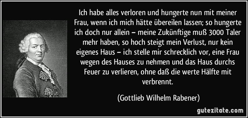 Ich habe alles verloren und hungerte nun mit meiner Frau, wenn ich mich hätte übereilen lassen; so hungerte ich doch nur allein – meine Zukünftige muß 3000 Taler mehr haben, so hoch steigt mein Verlust, nur kein eigenes Haus – ich stelle mir schrecklich vor, eine Frau wegen des Hauses zu nehmen und das Haus durchs Feuer zu verlieren, ohne daß die werte Hälfte mit verbrennt. (Gottlieb Wilhelm Rabener)