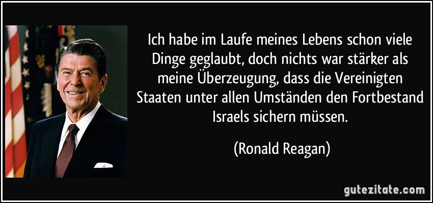 Ich habe im Laufe meines Lebens schon viele Dinge geglaubt, doch nichts war stärker als meine Überzeugung, dass die Vereinigten Staaten unter allen Umständen den Fortbestand Israels sichern müssen. (Ronald Reagan)