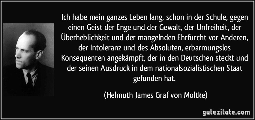 Ich habe mein ganzes Leben lang, schon in der Schule, gegen einen Geist der Enge und der Gewalt, der Unfreiheit, der Überheblichkeit und der mangelnden Ehrfurcht vor Anderen, der Intoleranz und des Absoluten, erbarmungslos Konsequenten angekämpft, der in den Deutschen steckt und der seinen Ausdruck in dem nationalsozialistischen Staat gefunden hat. (Helmuth James Graf von Moltke)