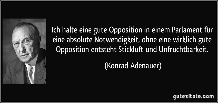 Ich halte eine gute Opposition in einem Parlament für eine absolute Notwendigkeit; ohne eine wirklich gute Opposition entsteht Stickluft und Unfruchtbarkeit. (Konrad Adenauer)