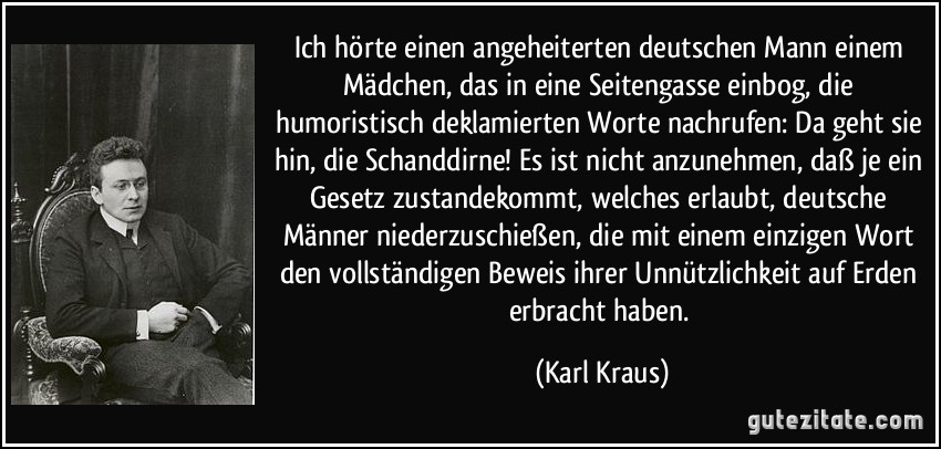 Ich hörte einen angeheiterten deutschen Mann einem Mädchen, das in eine Seitengasse einbog, die humoristisch deklamierten Worte nachrufen: Da geht sie hin, die Schanddirne! Es ist nicht anzunehmen, daß je ein Gesetz zustandekommt, welches erlaubt, deutsche Männer niederzuschießen, die mit einem einzigen Wort den vollständigen Beweis ihrer Unnützlichkeit auf Erden erbracht haben. (Karl Kraus)