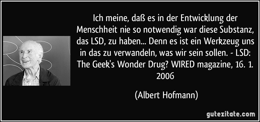Ich meine, daß es in der Entwicklung der Menschheit nie so notwendig war diese Substanz, das LSD, zu haben... Denn es ist ein Werkzeug uns in das zu verwandeln, was wir sein sollen. - LSD: The Geek's Wonder Drug? WIRED magazine, 16. 1. 2006 (Albert Hofmann)