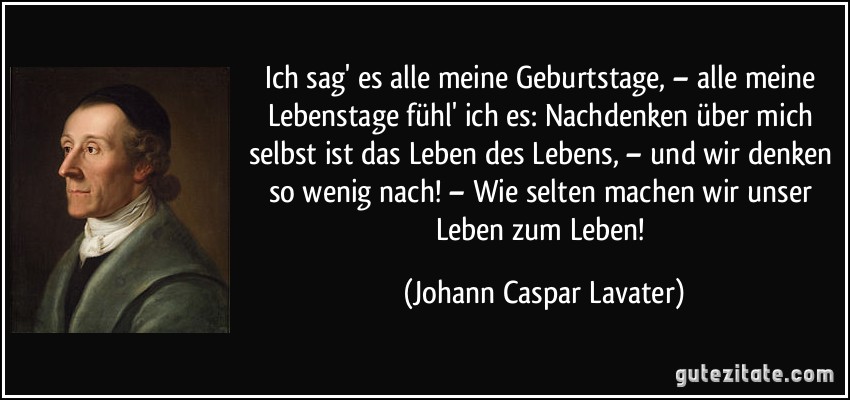 Ich sag' es alle meine Geburtstage, – alle meine Lebenstage fühl' ich es: Nachdenken über mich selbst ist das Leben des Lebens, – und wir denken so wenig nach! – Wie selten machen wir unser Leben zum Leben! (Johann Caspar Lavater)