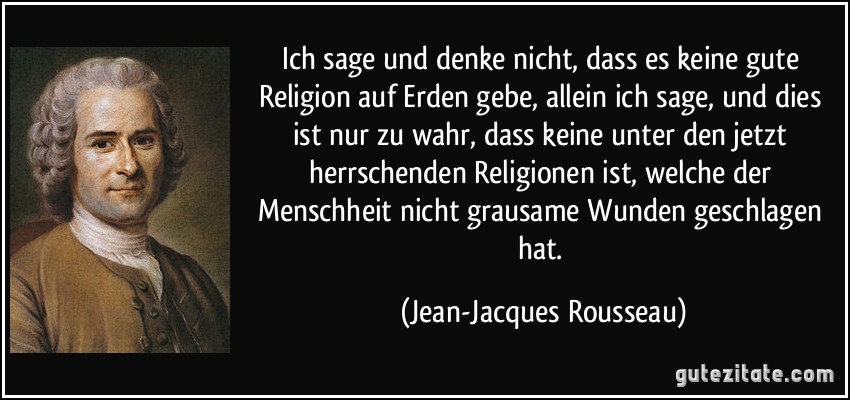 Ich sage und denke nicht, dass es keine gute Religion auf Erden gebe, allein ich sage, und dies ist nur zu wahr, dass keine unter den jetzt herrschenden Religionen ist, welche der Menschheit nicht grausame Wunden geschlagen hat. (Jean-Jacques Rousseau)