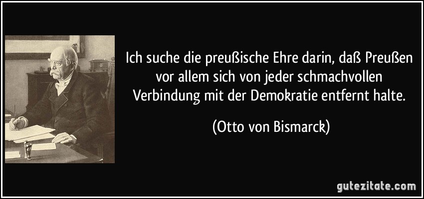 Ich suche die preußische Ehre darin, daß Preußen vor allem sich von jeder schmachvollen Verbindung mit der Demokratie entfernt halte. (Otto von Bismarck)