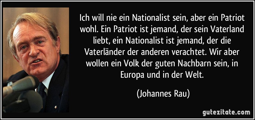 Ich will nie ein Nationalist sein, aber ein Patriot wohl. Ein Patriot ist jemand, der sein Vaterland liebt, ein Nationalist ist jemand, der die Vaterländer der anderen verachtet. Wir aber wollen ein Volk der guten Nachbarn sein, in Europa und in der Welt. (Johannes Rau)