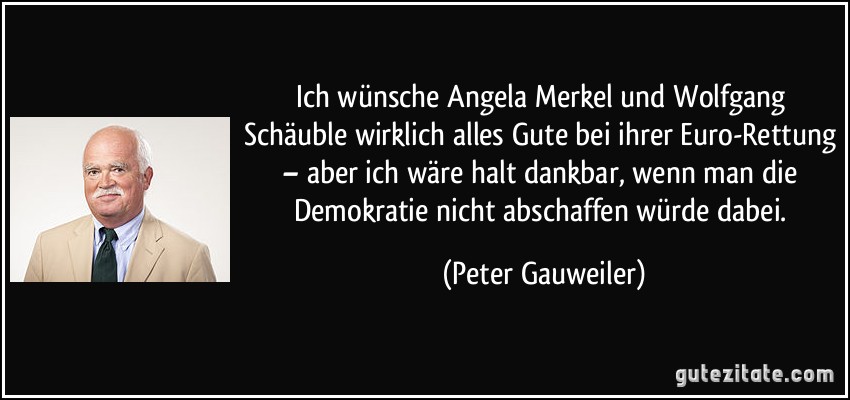 Ich wünsche Angela Merkel und Wolfgang Schäuble wirklich alles Gute bei ihrer Euro-Rettung – aber ich wäre halt dankbar, wenn man die Demokratie nicht abschaffen würde dabei. (Peter Gauweiler)