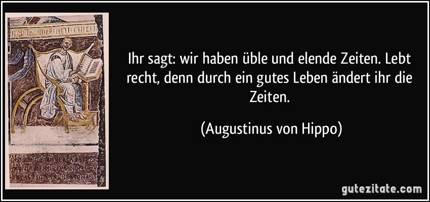 Ihr sagt: wir haben üble und elende Zeiten. Lebt recht, denn durch ein gutes Leben ändert ihr die Zeiten. (Augustinus von Hippo)