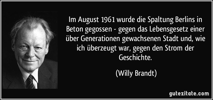 Im August 1961 wurde die Spaltung Berlins in Beton gegossen - gegen das Lebensgesetz einer über Generationen gewachsenen Stadt und, wie ich überzeugt war, gegen den Strom der Geschichte. (Willy Brandt)