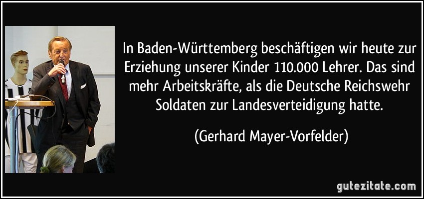 In Baden-Württemberg beschäftigen wir heute zur Erziehung unserer Kinder 110.000 Lehrer. Das sind mehr Arbeitskräfte, als die Deutsche Reichswehr Soldaten zur Landesverteidigung hatte. (Gerhard Mayer-Vorfelder)