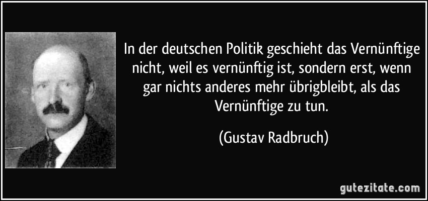 In der deutschen Politik geschieht das Vernünftige nicht, weil es vernünftig ist, sondern erst, wenn gar nichts anderes mehr übrigbleibt, als das Vernünftige zu tun. (Gustav Radbruch)