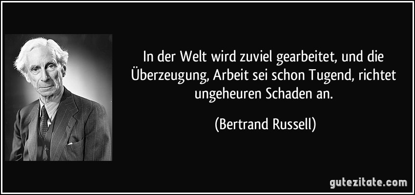 In der Welt wird zuviel gearbeitet, und die Überzeugung, Arbeit sei schon Tugend, richtet ungeheuren Schaden an. (Bertrand Russell)