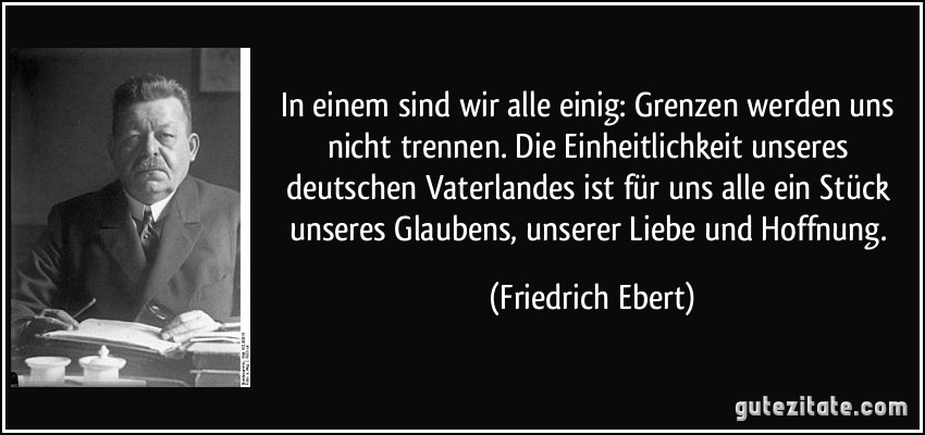 In einem sind wir alle einig: Grenzen werden uns nicht trennen. Die Einheitlichkeit unseres deutschen Vaterlandes ist für uns alle ein Stück unseres Glaubens, unserer Liebe und Hoffnung. (Friedrich Ebert)