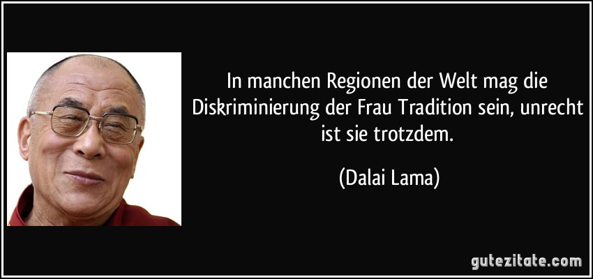 In manchen Regionen der Welt mag die Diskriminierung der Frau Tradition sein, unrecht ist sie trotzdem. (Dalai Lama)