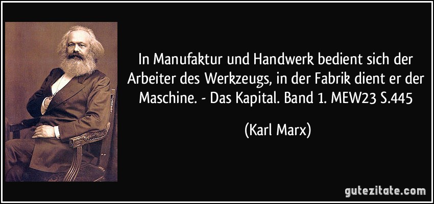 In Manufaktur und Handwerk bedient sich der Arbeiter des Werkzeugs, in der Fabrik dient er der Maschine. - Das Kapital. Band 1. MEW23 S.445 (Karl Marx)