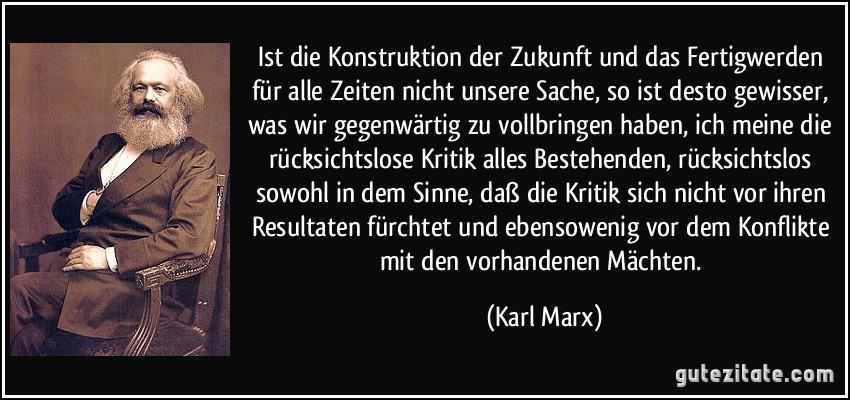 Ist die Konstruktion der Zukunft und das Fertigwerden für alle Zeiten nicht unsere Sache, so ist desto gewisser, was wir gegenwärtig zu vollbringen haben, ich meine die rücksichtslose Kritik alles Bestehenden, rücksichtslos sowohl in dem Sinne, daß die Kritik sich nicht vor ihren Resultaten fürchtet und ebensowenig vor dem Konflikte mit den vorhandenen Mächten. (Karl Marx)
