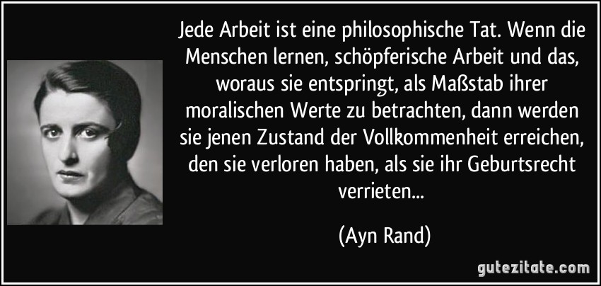 Jede Arbeit ist eine philosophische Tat. Wenn die Menschen lernen, schöpferische Arbeit und das, woraus sie entspringt, als Maßstab ihrer moralischen Werte zu betrachten, dann werden sie jenen Zustand der Vollkommenheit erreichen, den sie verloren haben, als sie ihr Geburtsrecht verrieten... (Ayn Rand)