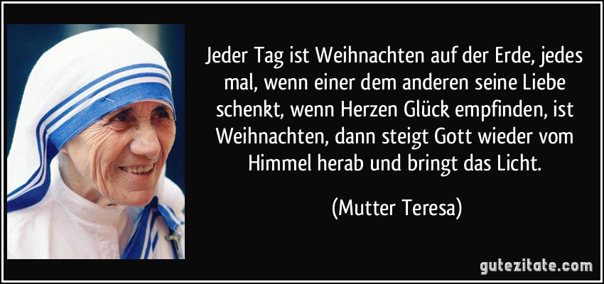 Jeder Tag ist Weihnachten auf der Erde, jedes mal, wenn einer dem anderen seine Liebe schenkt, wenn Herzen Glück empfinden, ist Weihnachten, dann steigt Gott wieder vom Himmel herab und bringt das Licht. (Mutter Teresa)