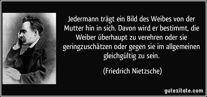 Jedermann trägt ein Bild des Weibes von der Mutter hin in sich. Davon wird er bestimmt, die Weiber überhaupt zu verehren oder sie geringzuschätzen oder gegen sie im allgemeinen gleichgültig zu sein. (Friedrich Nietzsche)