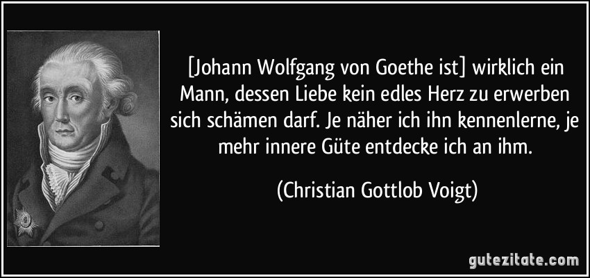 [Johann Wolfgang von Goethe ist] wirklich ein Mann, dessen Liebe kein edles Herz zu erwerben sich schämen darf. Je näher ich ihn kennenlerne, je mehr innere Güte entdecke ich an ihm. (Christian Gottlob Voigt)
