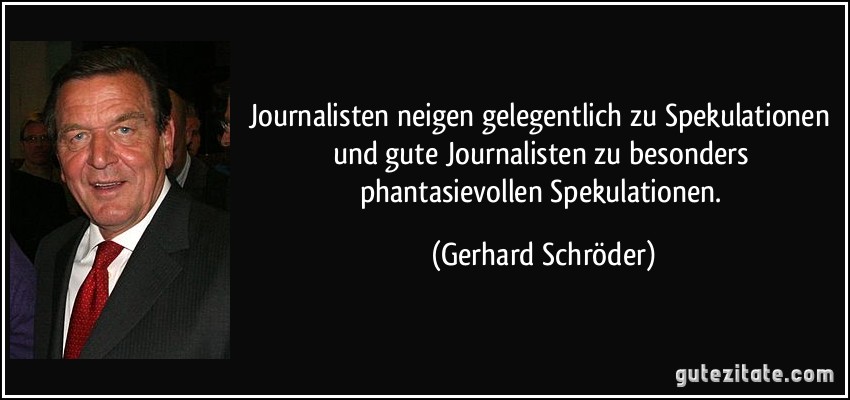 Journalisten neigen gelegentlich zu Spekulationen und gute Journalisten zu besonders phantasievollen Spekulationen. (Gerhard Schröder)