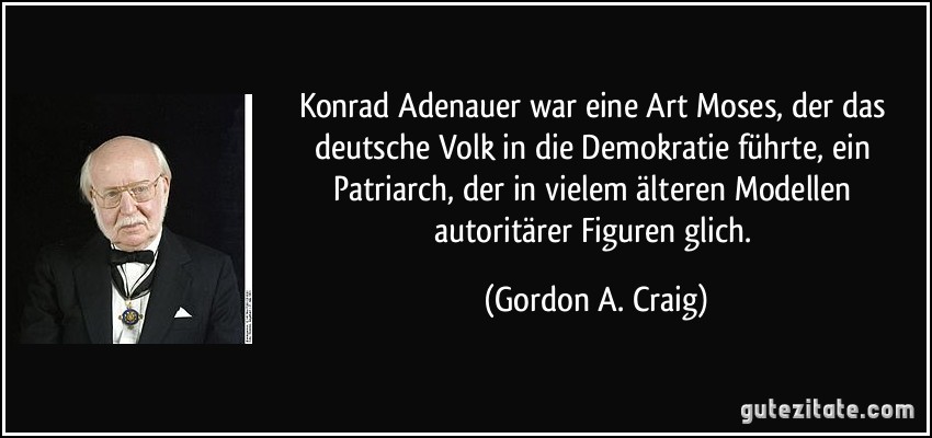 Konrad Adenauer war eine Art Moses, der das deutsche Volk in die Demokratie führte, ein Patriarch, der in vielem älteren Modellen autoritärer Figuren glich. (Gordon A. Craig)