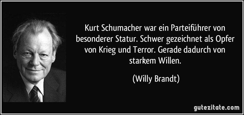 Kurt Schumacher war ein Parteiführer von besonderer Statur. Schwer gezeichnet als Opfer von Krieg und Terror. Gerade dadurch von starkem Willen. (Willy Brandt)