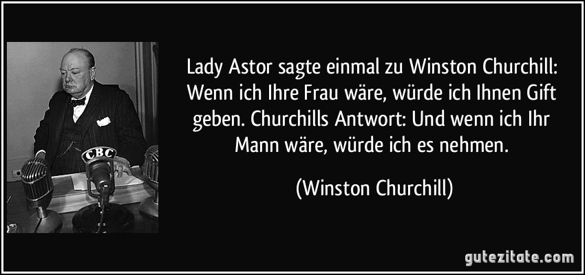 Lady Astor sagte einmal zu Winston Churchill: Wenn ich Ihre Frau wäre, würde ich Ihnen Gift geben. Churchills Antwort: Und wenn ich Ihr Mann wäre, würde ich es nehmen. (Winston Churchill)
