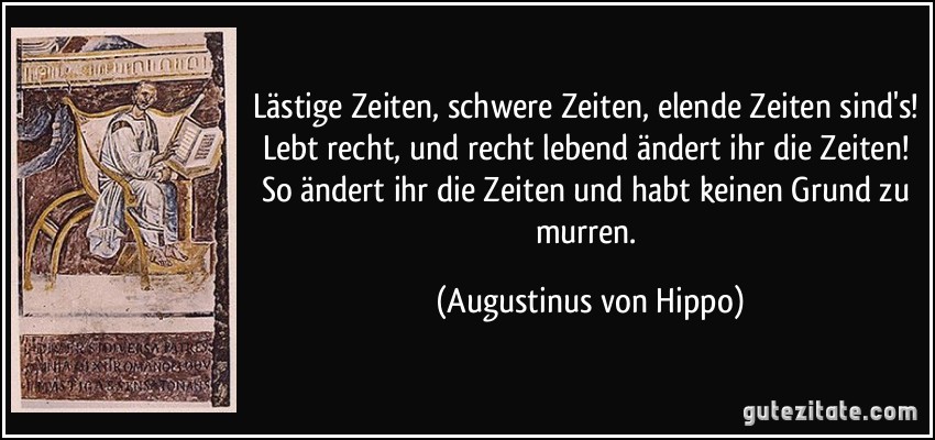 Lästige Zeiten, schwere Zeiten, elende Zeiten sind's! Lebt recht, und recht lebend ändert ihr die Zeiten! So ändert ihr die Zeiten und habt keinen Grund zu murren. (Augustinus von Hippo)