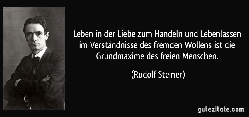 Leben in der Liebe zum Handeln und Lebenlassen im Verständnisse des fremden Wollens ist die Grundmaxime des freien Menschen. (Rudolf Steiner)