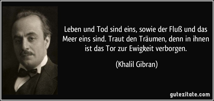 Leben und Tod sind eins, sowie der Fluß und das Meer eins sind. Traut den Träumen, denn in ihnen ist das Tor zur Ewigkeit verborgen. (Khalil Gibran)