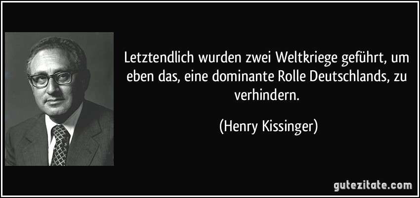 Letztendlich wurden zwei Weltkriege geführt, um eben das, eine dominante Rolle Deutschlands, zu verhindern. (Henry Kissinger)