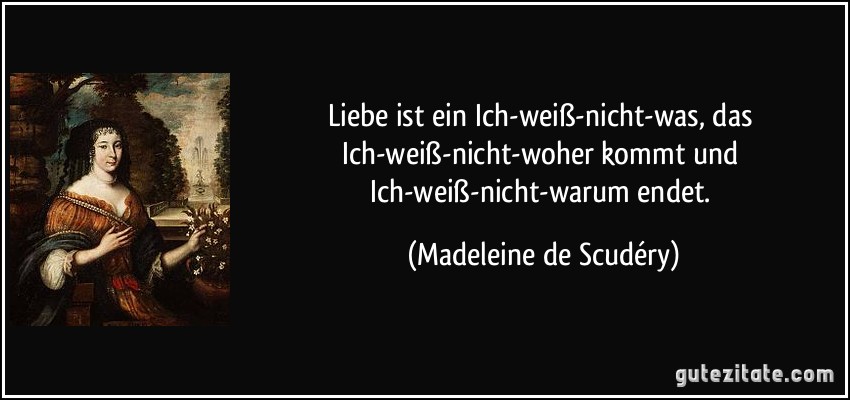 Liebe ist ein Ich-weiß-nicht-was, das Ich-weiß-nicht-woher kommt und Ich-weiß-nicht-warum endet. (Madeleine de Scudéry)