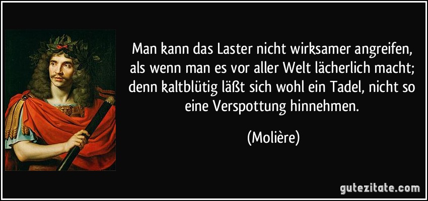 Man kann das Laster nicht wirksamer angreifen, als wenn man es vor aller Welt lächerlich macht; denn kaltblütig läßt sich wohl ein Tadel, nicht so eine Verspottung hinnehmen. (Molière)