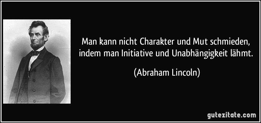 Man kann nicht Charakter und Mut schmieden, indem man Initiative und Unabhängigkeit lähmt. (Abraham Lincoln)