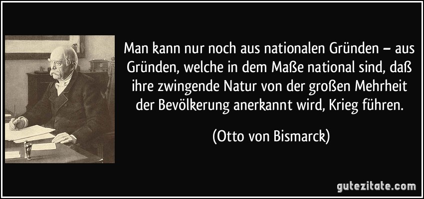 Man kann nur noch aus nationalen Gründen – aus Gründen, welche in dem Maße national sind, daß ihre zwingende Natur von der großen Mehrheit der Bevölkerung anerkannt wird, Krieg führen. (Otto von Bismarck)