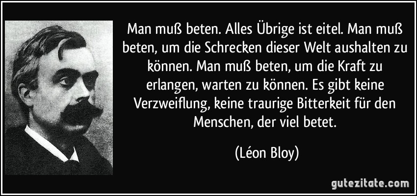 Man muß beten. Alles Übrige ist eitel. Man muß beten, um die Schrecken dieser Welt aushalten zu können. Man muß beten, um die Kraft zu erlangen, warten zu können. Es gibt keine Verzweiflung, keine traurige Bitterkeit für den Menschen, der viel betet. (Léon Bloy)