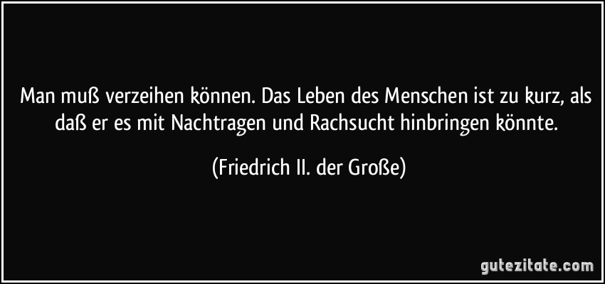 Man muß verzeihen können. Das Leben des Menschen ist zu kurz, als daß er es mit Nachtragen und Rachsucht hinbringen könnte. (Friedrich II. der Große)