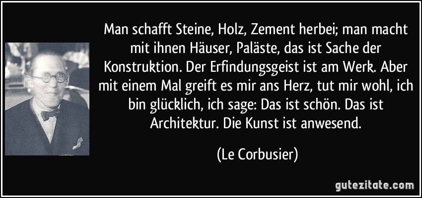 Man schafft Steine, Holz, Zement herbei; man macht mit ihnen Häuser, Paläste, das ist Sache der Konstruktion. Der Erfindungsgeist ist am Werk. Aber mit einem Mal greift es mir ans Herz, tut mir wohl, ich bin glücklich, ich sage: Das ist schön. Das ist Architektur. Die Kunst ist anwesend. (Le Corbusier)