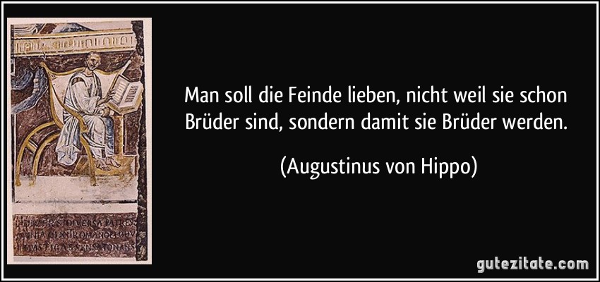 Man soll die Feinde lieben, nicht weil sie schon Brüder sind, sondern damit sie Brüder werden. (Augustinus von Hippo)