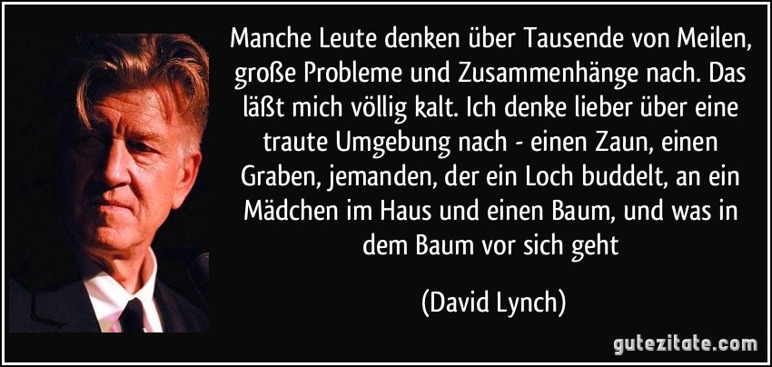 Manche Leute denken über Tausende von Meilen, große Probleme und Zusammenhänge nach. Das läßt mich völlig kalt. Ich denke lieber über eine traute Umgebung nach - einen Zaun, einen Graben, jemanden, der ein Loch buddelt, an ein Mädchen im Haus und einen Baum, und was in dem Baum vor sich geht (David Lynch)