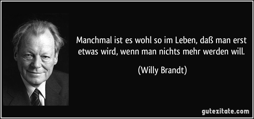 Manchmal ist es wohl so im Leben, daß man erst etwas wird, wenn man nichts mehr werden will. (Willy Brandt)