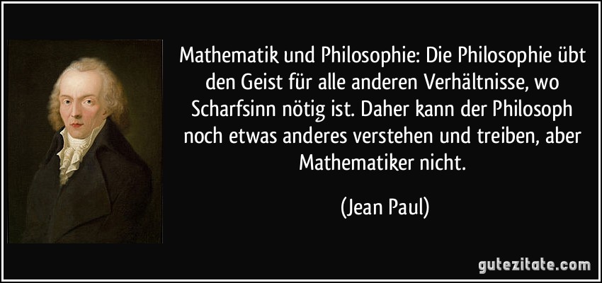 Mathematik und Philosophie: Die Philosophie übt den Geist für alle anderen Verhältnisse, wo Scharfsinn nötig ist. Daher kann der Philosoph noch etwas anderes verstehen und treiben, aber Mathematiker nicht. (Jean Paul)