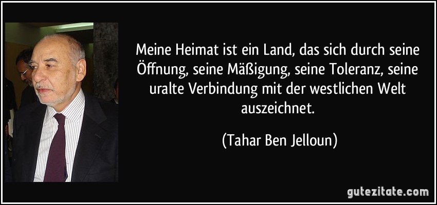 Meine Heimat ist ein Land, das sich durch seine Öffnung, seine Mäßigung, seine Toleranz, seine uralte Verbindung mit der westlichen Welt auszeichnet. (Tahar Ben Jelloun)