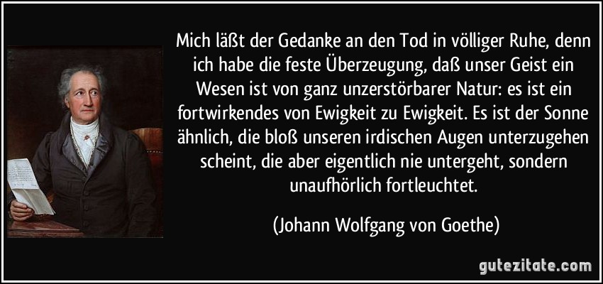 Mich läßt der Gedanke an den Tod in völliger Ruhe, denn ich habe die feste Überzeugung, daß unser Geist ein Wesen ist von ganz unzerstörbarer Natur: es ist ein fortwirkendes von Ewigkeit zu Ewigkeit. Es ist der Sonne ähnlich, die bloß unseren irdischen Augen unterzugehen scheint, die aber eigentlich nie untergeht, sondern unaufhörlich fortleuchtet. (Johann Wolfgang von Goethe)