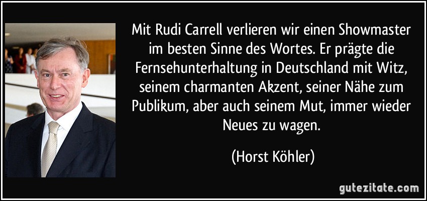 Mit Rudi Carrell verlieren wir einen Showmaster im besten Sinne des Wortes. Er prägte die Fernsehunterhaltung in Deutschland mit Witz, seinem charmanten Akzent, seiner Nähe zum Publikum, aber auch seinem Mut, immer wieder Neues zu wagen. (Horst Köhler)