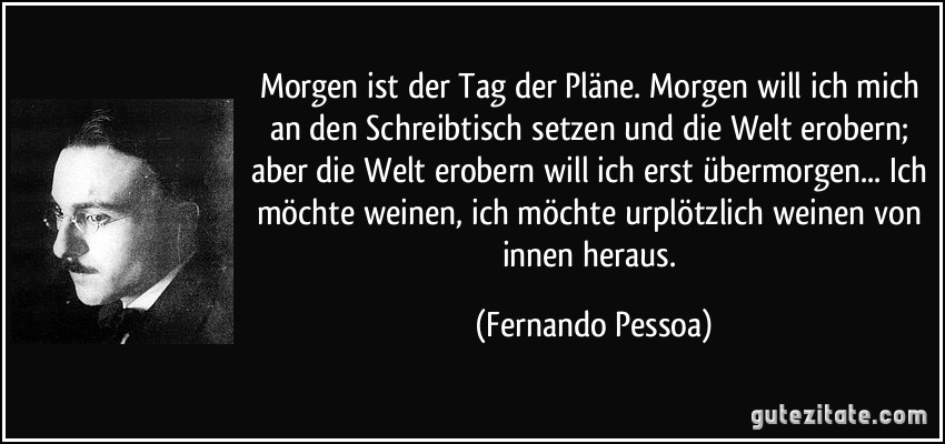 Morgen ist der Tag der Pläne. Morgen will ich mich an den Schreibtisch setzen und die Welt erobern; aber die Welt erobern will ich erst übermorgen... Ich möchte weinen, ich möchte urplötzlich weinen von innen heraus. (Fernando Pessoa)