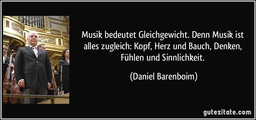 Musik bedeutet Gleichgewicht. Denn Musik ist alles zugleich: Kopf, Herz und Bauch, Denken, Fühlen und Sinnlichkeit. (Daniel Barenboim)